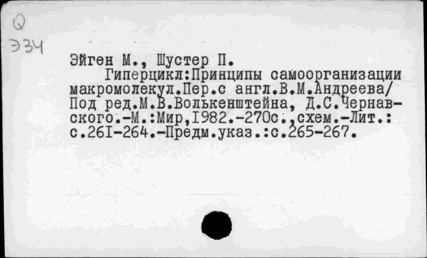 ﻿Эйген М., Шустер П.
Гиперцикл:Принципы самоорганизации макромолекул.Пер.с англ.В.М.Андреева/ Под ред.М.В.Волькенштейна, Д.С.Чернав-ского.—М.:Мир,I982.-270с..схем.-Лит.: с.261-264.-Предм.указ.:с.265-267.